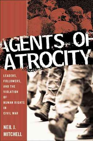 Agents of Atrocity: Leaders, Followers, and the Violation of Human Rights in Civil War de N. Mitchell