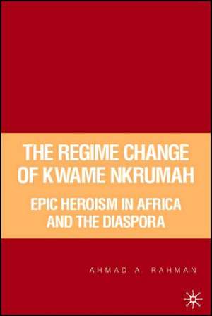 The Regime Change of Kwame Nkrumah: Epic Heroism in Africa and the Diaspora de A. Rahman