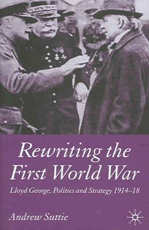 Rewriting the First World War: Lloyd George, Politics and Strategy 1914-1918 de Andrew Suttie