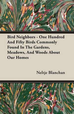 Bird Neighbors - One Hundred and Fifty Birds Commonly Found in the Gardens, Meadows, and Woods about Our Homes: Builder de Neltje Blanchan