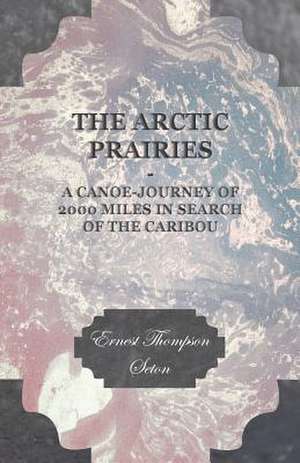 The Arctic Prairies - A Canoe-Journey of 2000 Miles in Search of the Caribou de Ernest Thompson Seton