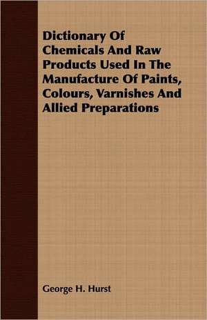 Dictionary of Chemicals and Raw Products Used in the Manufacture of Paints, Colours, Varnishes and Allied Preparations: Being a Bald Yet Veracious Chronicle de George H. Hurst