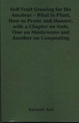 Soft Fruit Growing for the Amateur - What to Plant, How to Prune and Manure, with a Chapter on Nuts, One on Mushrooms and Another on Composting de Raymond Bush