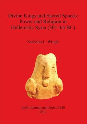 Divine Kings and Sacred Spaces: Power and Religion in Hellenistic Syria (301-64 BC) de Nicholas Wright