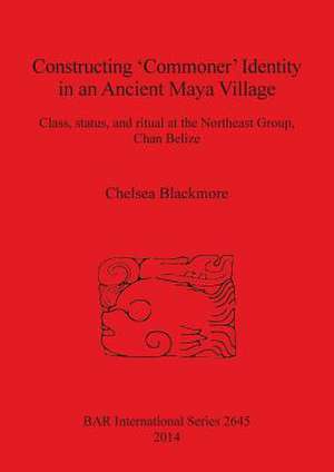 Constructing Commoner Identity in an Ancient Maya Village: Class, Status, and Ritual at the Northeast Group, Chan Belize de Chelsea Blackmore