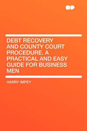 Debt Recovery and County Court Procedure. a Practical and Easy Guide for Business Men de Harry Impey