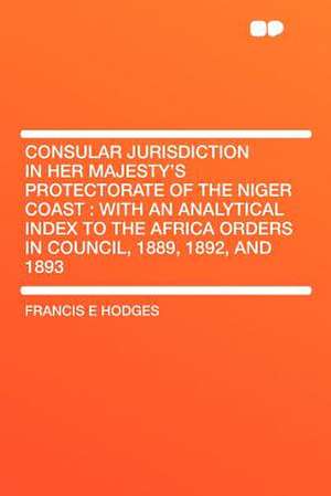 Consular Jurisdiction in Her Majesty's Protectorate of the Niger Coast de Francis E Hodges