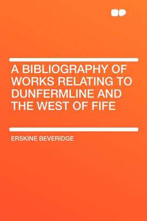 A Bibliography of Works Relating to Dunfermline and the West of Fife de Erskine Beveridge