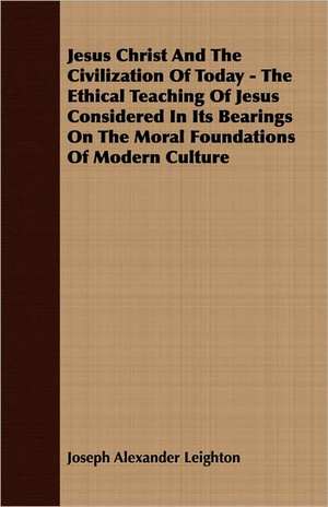 Jesus Christ and the Civilization of Today - The Ethical Teaching of Jesus Considered in Its Bearings on the Moral Foundations of Modern Culture: A Series of Lectures de Joseph Alexander Leighton