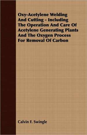 Oxy-Acetylene Welding and Cutting - Including the Operation and Care of Acetylene Generating Plants and the Oxygen Process for Removal of Carbon: English and American Wood, Iron and Steel de Calvin F. Swingle