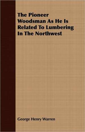 The Pioneer Woodsman as He Is Related to Lumbering in the Northwest: English and American Wood, Iron and Steel de George Henry Warren