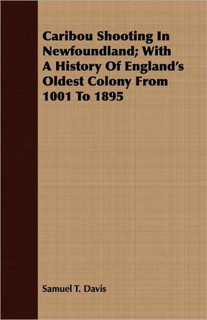 Caribou Shooting in Newfoundland; With a History of England's Oldest Colony from 1001 to 1895: An Account of the Legislative and Other Measures Adopted in European Countries for Protecting Ancient Monuments and Ob de Samuel T. Davis