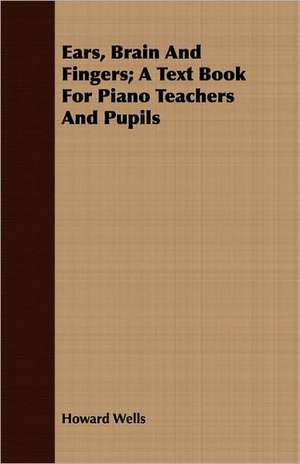 Ears, Brain and Fingers; A Text Book for Piano Teachers and Pupils: A Paper Read Before the Society de Howard Wells