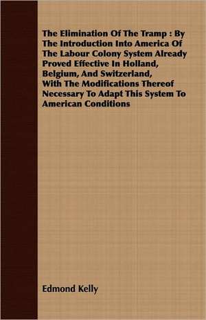 The Elimination of the Tramp: By the Introduction Into America of the Labour Colony System Already Proved Effective in Holland, Belgium, and Switzer de Edmond Kelly