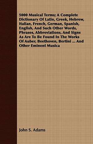 5000 Musical Terms; A Complete Dictionary of Latin, Greek, Hebrew, Italian, French, German, Spanish, English, and Such Other Words, Phrases, Abbreviat: Ancient and Modern de John S. Adams