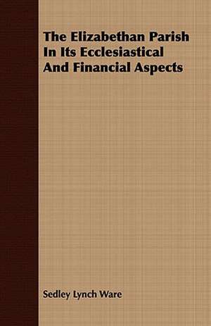 The Elizabethan Parish in Its Ecclesiastical and Financial Aspects: Together with a Short Sketch of Economic History de Sedley Lynch Ware