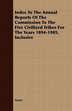 Index to the Annual Reports of the Commission to the Five Civilized Tribes for the Years 1894-1905, Inclusive: Being a Fragment of a Private Correspondence, Accidentally D de Anon