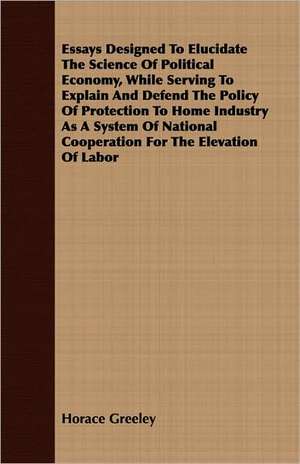 Essays Designed to Elucidate the Science of Political Economy, While Serving to Explain and Defend the Policy of Protection to Home Industry as a Syst: A Meditative Commentary de Horace Greeley