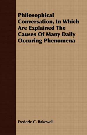 Philosophical Conversation, in Which Are Explained the Causes of Many Daily Occuring Phenomena: An Introduction to the Study of Rocks Under the Microscope de Frederic C. Bakewell