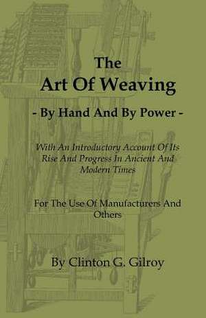 The Art of Weaving - By Hand and by Power - With an Introductory Account of Its Rise and Progress in Ancient and Modern Times - For the Use of Manufac de Clinton G. Gilroy