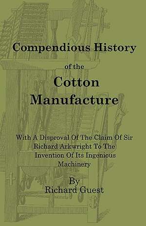 A Compendious History of the Cotton Manufacture with a Disproval of the Claim of Sir Richard Arkwright to the Invention of Its Ingenious Machinery de Richard Guest