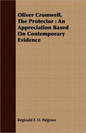 Oliver Cromwell, the Protector: An Appreciation Based on Contemporary Evidence de Reginald F. D. Palgrave