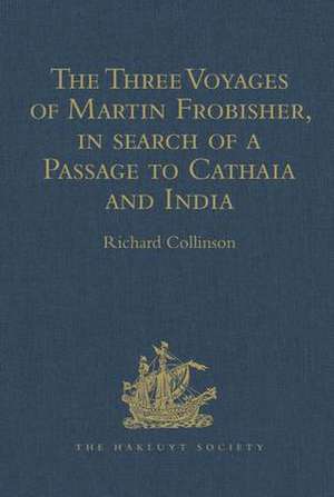 The Three Voyages of Martin Frobisher, in search of a Passage to Cathaia and India by the North-West, A.D. 1576-8: Reprinted from the First Edition of Hakluyt's Voyages, with Selections from Manuscript Documents in the British Museum and State Paper Office de Richard Collinson