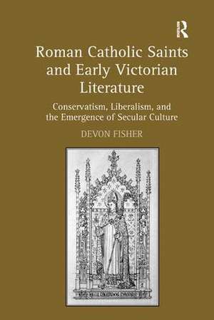 Roman Catholic Saints and Early Victorian Literature: Conservatism, Liberalism, and the Emergence of Secular Culture de Devon Fisher