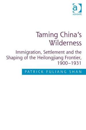 Taming China's Wilderness: Immigration, Settlement and the Shaping of the Heilongjiang Frontier, 1900-1931 de Patrick Fuliang Shan