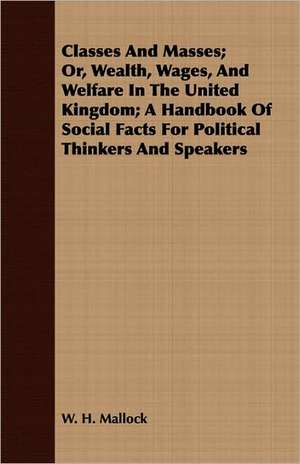 Classes and Masses; Or, Wealth, Wages, and Welfare in the United Kingdom; A Handbook of Social Facts for Political Thinkers and Speakers de W. H. Mallock