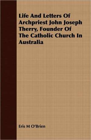 Life and Letters of Archpriest John Joseph Therry, Founder of the Catholic Church in Australia: Comprising a Minute Account of the Various Military and Naval Operations de Eris M. O'brien