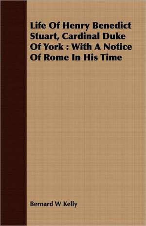 Life of Henry Benedict Stuart, Cardinal Duke of York: With a Notice of Rome in His Time de Bernard W. Kelly