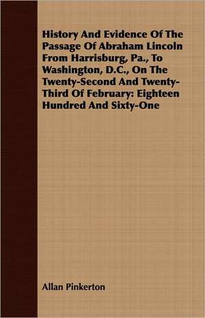 History and Evidence of the Passage of Abraham Lincoln from Harrisburg, Pa., to Washington, D.C., on the Twenty-Second and Twenty-Third of February: E de Allan Pinkerton