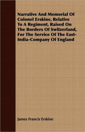 Narrative and Memorial of Colonel Erskine, Relative to a Regiment, Raised on the Borders of Switzerland, for the Service of the East-India-Company of: With Some Notice of St de James Francis Erskine