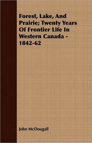 Forest, Lake, and Prairie; Twenty Years of Frontier Life in Western Canada - 1842-62: Practice and Design. Their Principles, Construction and Working de John McDougall