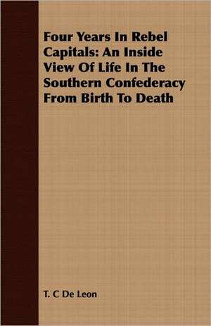 Four Years in Rebel Capitals: An Inside View of Life in the Southern Confederacy from Birth to Death de T. C. De Leon