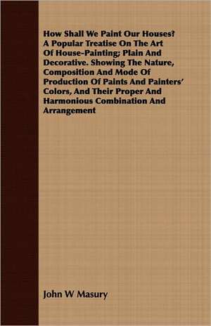 How Shall We Paint Our Houses? a Popular Treatise on the Art of House-Painting; Plain and Decorative. Showing the Nature, Composition and Mode of Prod: Accompanied by Explanatory Maps de John W. Masury