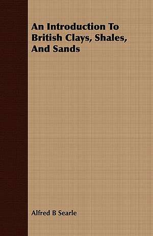 An Introduction to British Clays, Shales, and Sands: Being the Notes of an Eye-Witness, Which Set Forth in Some Detail, from Day to Day, the Real Story of the Siege and Sa de Alfred B Searle