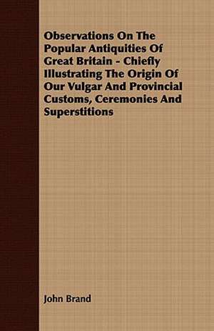 Observations on the Popular Antiquities of Great Britain - Chiefly Illustrating the Origin of Our Vulgar and Provincial Customs, Ceremonies and Supers: Embracing the Elementary Principles of Mechanics, Hydrostatics, Hydraulics, Pneumatics, de John Brand