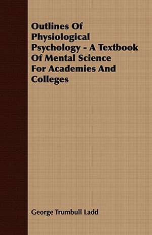 Outlines of Physiological Psychology - A Textbook of Mental Science for Academies and Colleges: Embracing the Elementary Principles of Mechanics, Hydrostatics, Hydraulics, Pneumatics, de George Trumbull Ladd