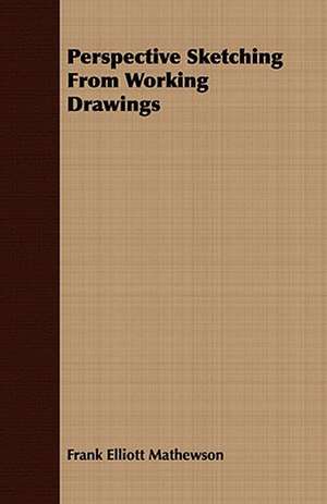 Perspective Sketching from Working Drawings: Embracing the Elementary Principles of Mechanics, Hydrostatics, Hydraulics, Pneumatics, de Frank Elliott Mathewson