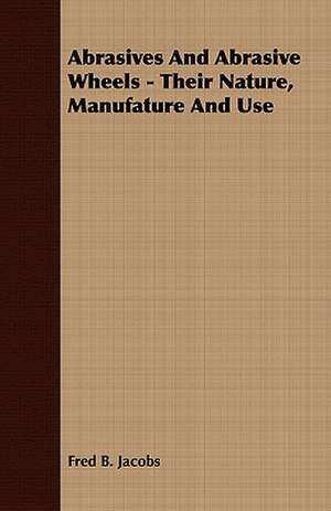 Abrasives and Abrasive Wheels - Their Nature, Manufature and Use: Embracing the Elementary Principles of Mechanics, Hydrostatics, Hydraulics, Pneumatics, de Fred B. Jacobs