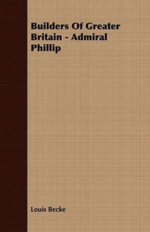 Builders of Greater Britain - Admiral Phillip: Embracing the Elementary Principles of Mechanics, Hydrostatics, Hydraulics, Pneumatics, de Louis Becke