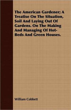 The American Gardener; A Treatise on the Situation, Soil and Laying Out of Gardens. on the Making and Managing of Hot-Beds and Green Houses.: Their History, Breeding and Management de William Cobbett