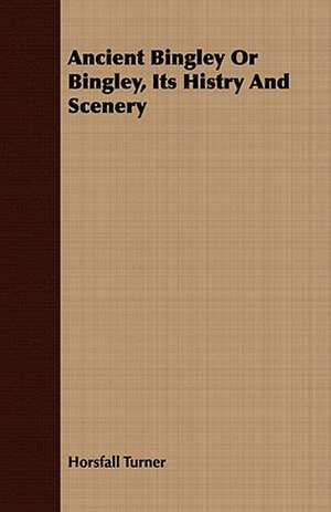 Ancient Bingley or Bingley, Its Histry and Scenery: From the Iron Period of the Northern Nations to the End of the Thirteenth Century de Horsfall Turner