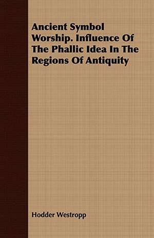 Ancient Symbol Worship. Influence of the Phallic Idea in the Regions of Antiquity: From the Iron Period of the Northern Nations to the End of the Thirteenth Century de Hodder Westropp