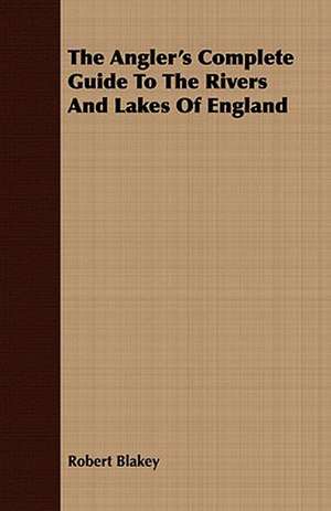 The Angler's Complete Guide to the Rivers and Lakes of England: Comprising Practical Directions for Bottom-Fishing, Trolling, &C. with Ample Instructions for the Preparation & Use of de Robert Blakey