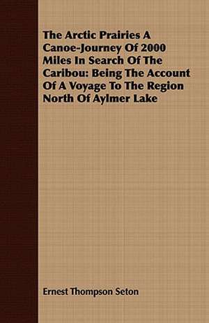 The Arctic Prairies a Canoe-Journey of 2000 Miles in Search of the Caribou: Being the Account of a Voyage to the Region North of Aylmer Lake de Ernest Thompson Seton