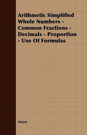 Arithmetic Simplified Whole Numbers - Common Fractions - Decimals - Proportion - Use of Formulas de Anon