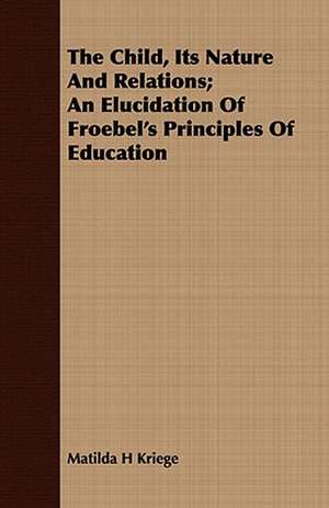 The Child, Its Nature and Relations; An Elucidation of Froebel's Principles of Education: A Catechism for the Use of Mothers and Children's Nurses de Matilda H Kriege